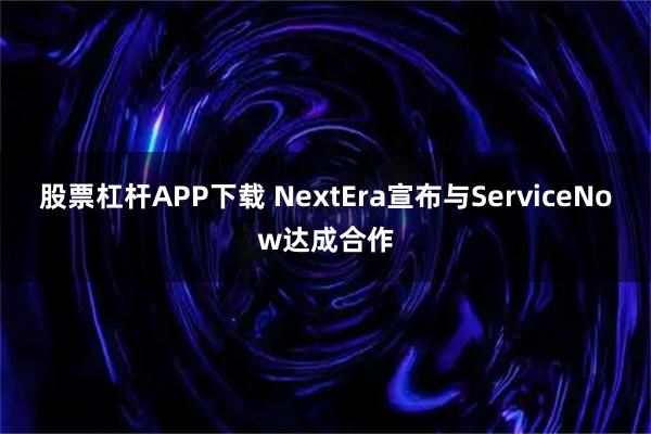 股票杠杆APP下载 NextEra宣布与ServiceNow达成合作