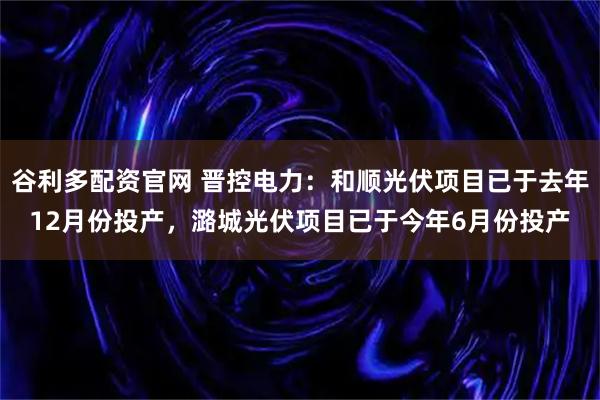谷利多配资官网 晋控电力：和顺光伏项目已于去年12月份投产，潞城光伏项目已于今年6月份投产